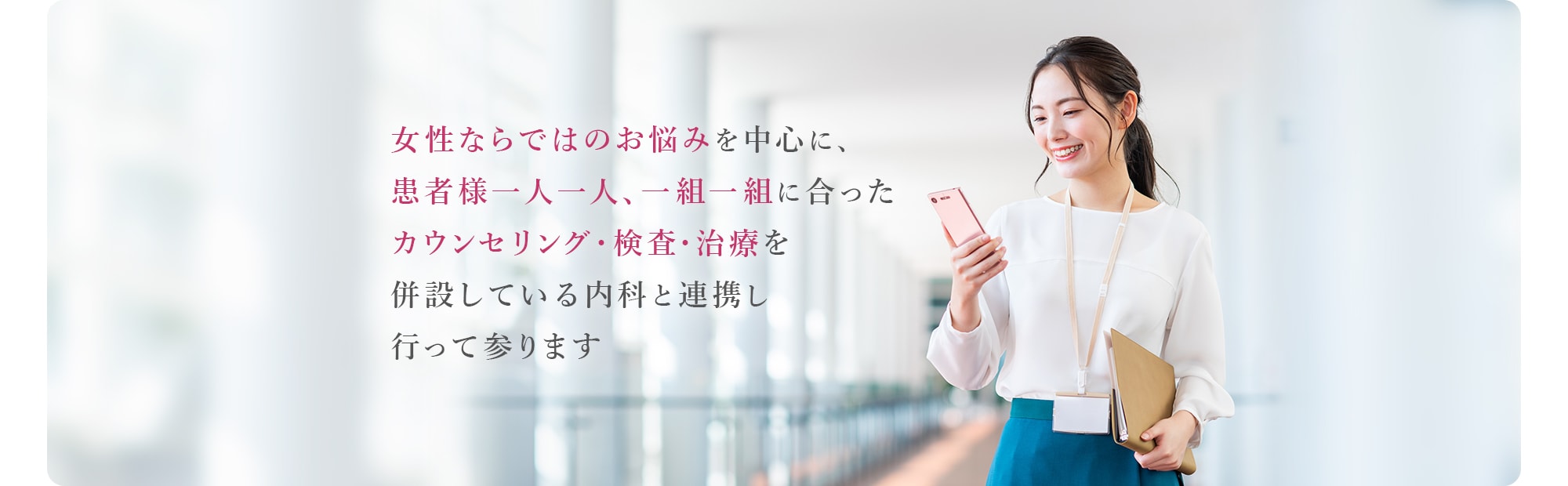 女性ならではのお悩みを中心に、患者様一人一人、一組一組に合ったカウンセリング・検査・治療を併設している内科と連携し行って参ります